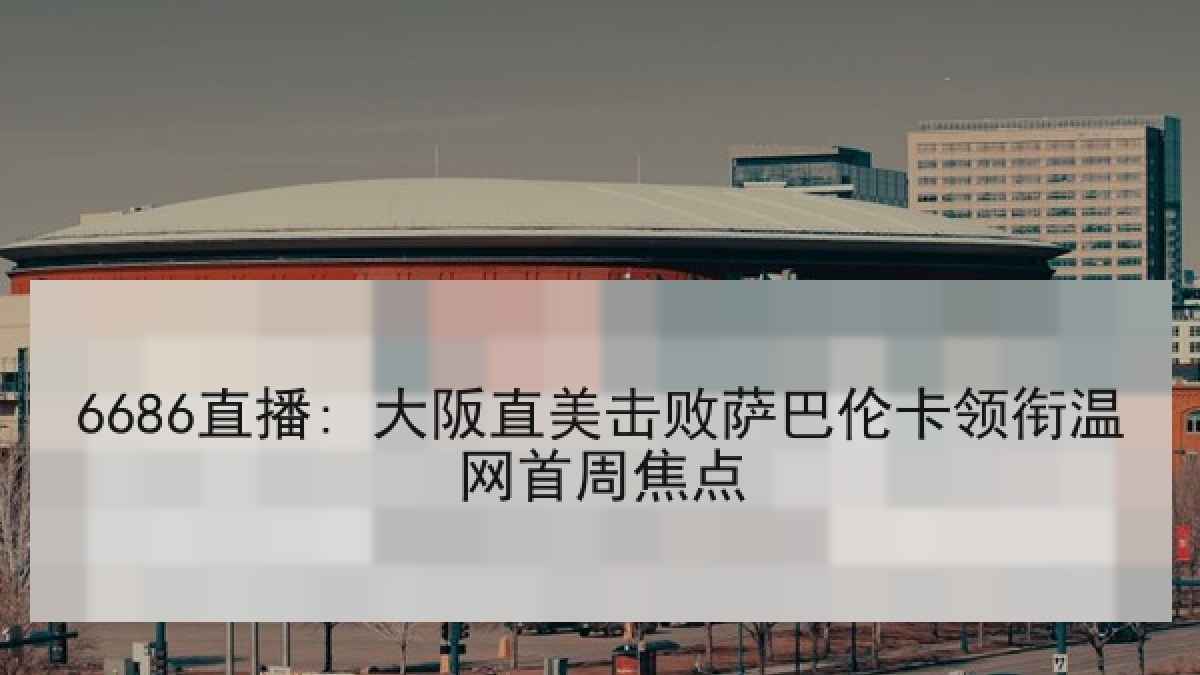 6686直播: 大阪直美击败萨巴伦卡领衔温网首周焦点