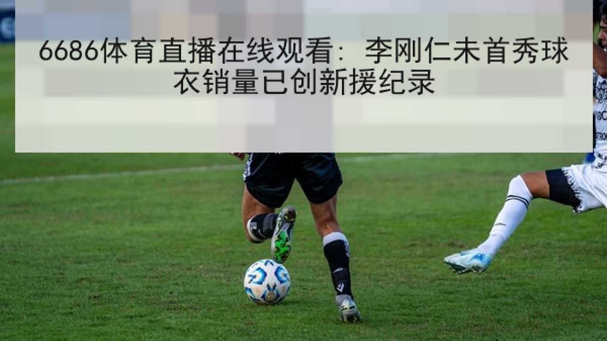6686体育直播在线观看: 李刚仁未首秀球衣销量已创新援纪录 6686体育直播在线观看: 李刚仁未首秀球衣销量已创新援纪录