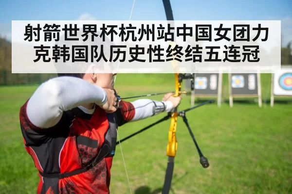 射箭世界杯杭州站中国女团力克韩国队历史性终结五连冠